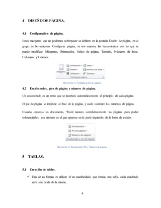 4
4 DISEÑO DE PÁGINA.
4.1 Configuración de página.
Estos márgenes que no podemos sobrepasar se definen en la pestaña Diseño de página, en el
grupo de herramientas Configurar página, se nos muestra las herramientas con las que se
puede modificar Márgenes, Orientación, Saltos de página, Tamaño, Números de línea,
Columnas y Guiones.
Ilustración 5: Confuguración de página.
4.2 Encabezados, pies de página y número de página.
Un encabezado es un texto que se insertará automáticamente al principio de cada página.
El pie de página se imprime al final de la página, y suele contener los números de página.
Cuando creamos un documento, Word numera correlativamente las páginas para poder
referenciarlas, ese número es el que aparece en la parte izquierda de la barra de estado.
Ilustración 6: Encabezado, Pie y Número de página.
5 TABLAS.
5.1 Creación de tablas.
 Una de las formas es utilizar el un cuadriculado que simula una tabla, cada cuadrado
sería una celda de la misma.
 