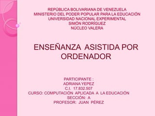 REPÚBLICA BOLIVARIANA DE VENEZUELAMINISTERIO DEL PODER POPULAR PARA LA EDUCACIÓNUNIVERSIDAD NACIONAL EXPERIMENTAL SIMÓN RODRÍGUEZNÚCLEO VALERA ENSEÑANZA  ASISTIDA POR ORDENADOR PARTICIPANTE : ADRIANA YEPEZ C.I.  17.832.507 CURSO: COMPUTACIÓN  APLICADA  A  LA EDUCACIÓN SECCIÓN:  A PROFESOR:  JUAN  PÉREZ                                      