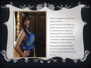 Mi vida la comparto con todos mis
amigos y familia.
Se debe hacer todo con dedicación y
siempre aprender, para así, alcanzar
las metas propuesta y lograr éxito,
porque cuando las cosas se hacen
bien , se logra todo con dedicación,
con consejos y ayuda de la gente que
estará para ti en todo momento.
Doy gracias a Dios por mi familia,
por el amor que nos rodea, por mis
estudios y por ser la gran persona que
hoy soy.
 