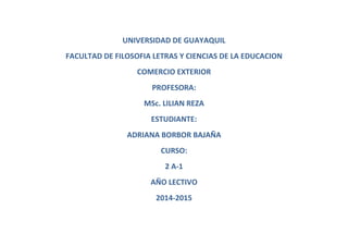 UNIVERSIDAD DE GUAYAQUIL
FACULTAD DE FILOSOFIA LETRAS Y CIENCIAS DE LA EDUCACION
COMERCIO EXTERIOR
PROFESORA:
MSc. LILIAN REZA
ESTUDIANTE:
ADRIANA BORBOR BAJAÑA
CURSO:
2 A-1
AÑO LECTIVO
2014-2015
 