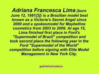 Adriana Francesca Lima  (born June 12, 1981[3]) is a Brazilian model best known as a Victoria's Secret Angel since 2000 and a spokesmodel for Maybelline cosmetics from 2003 to 2009. At age 15, Lima finished first place in Ford's &quot;Supermodel of Brazil&quot; competition and took second place the following year in the Ford &quot;Supermodel of the World&quot; competition before signing with Elite Model Management in New York City. gabrielvoiculescu 