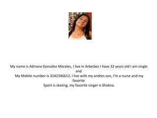 My name is Adriana González Morales, I live in Arbeláez I have 32 years old I am single 
and 
My Mobile number is 3142346612, I live with my andres son, I'm a nurse and my 
favorite 
Sport is skating, my favorite singer is Shakira. 
 