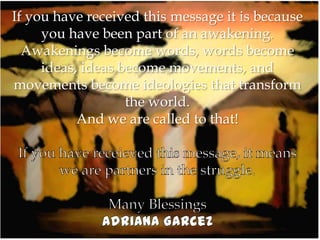 If you have received this message it is because
     you have been part of an awakening.
  Awakenings become words, words become
     ideas, ideas become movements, and
movements become ideologies that transform
                   the world.
           And we are called to that!
 