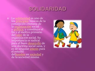    La solidaridad es uno de
    los principios básicos de la
    concepción cristiana de
    la organización social
    y política, y constituye el
    fin y el motivo primario
    delvalor de la
    organización social. Su
    importancia es radical
    para el buen desarrollo de
    una doctrina social sana, y
    es de singular interés para
    el estudio
    delhombre en sociedad y
    de la sociedad misma.
 