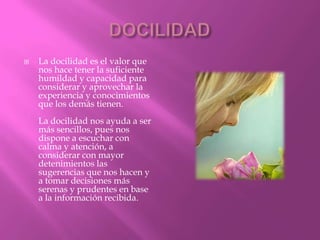    La docilidad es el valor que
    nos hace tener la suficiente
    humildad y capacidad para
    considerar y aprovechar la
    experiencia y conocimientos
    que los demás tienen.
    La docilidad nos ayuda a ser
    más sencillos, pues nos
    dispone a escuchar con
    calma y atención, a
    considerar con mayor
    detenimientos las
    sugerencias que nos hacen y
    a tomar decisiones más
    serenas y prudentes en base
    a la información recibida.
 
