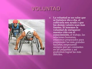    La voluntad es un valor que
    se fortalece día a día, al
    cultivarla nos ayuda a que
    los demás valores sean mas
    fuertes. Si tenemos la
    voluntad de enriquecer
    nuestra vida con el
    conocimiento, el trabajo, las
    relaciones humanas,
    estaremos preparados para
    emprender las más grandes
    hazañas, empezando
    siempre por ser constantes
    en las pequeñas y así
    podremos lograr las más
    difíciles.
 