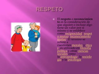    El respeto o reconocimien
    to es la consideración de
    que alguien o incluso algo
    tiene un valor por sí
    mismo y se establece
    como reciprocidad: respet
    o mutuo, reconocimiento
    mutuo. El término se
    refiere a
    cuestiones morales y ética
    s, es utilizado en filosofía
    política y otras ciencias
    sociales como
    la antropología, la sociolo
    gía y la psicología.
 