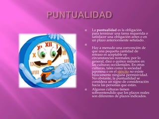    La puntualidad es la obligación
    para terminar una tarea requerida o
    satisfacer una obligación antes o en
    un plazo anteriormente señalado.

    Hay a menudo una convención de
    que una pequeña cantidad de
    retraso es aceptable en
    circunstancias normales; por lo
    general, diez o quince minutos en
    las culturas occidentales. En otras
    culturas, tales como la sociedad
    japonesa o en el ejército no existe
    básicamente ninguna permisividad.
    No obstante, la puntualidad se
    considera un signo de consideración
    hacia las personas que están.
   Algunas culturas tienen
    sobreentendido que los plazos reales
    son diferentes de plazos indicados.
 