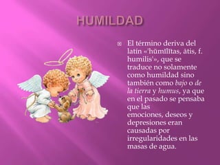    El término deriva del
    latín «'hŭmĭlĭtas, ātis, f.
    humilis'», que se
    traduce no solamente
    como humildad sino
    también como bajo o de
    la tierra y humus, ya que
    en el pasado se pensaba
    que las
    emociones, deseos y
    depresiones eran
    causadas por
    irregularidades en las
    masas de agua.
 