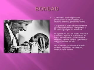    La bondad es la disposición
    permanente a hacer el bien, de
    manera amable, generosa y firme.
    Las personas bondadosas siente un
    gran respeto por sus semejantes, y
    se preocupan por su bienestar.
    Si alguien no está en buena situación
    y necesita ayuda, el bondadoso no
    duda en ofrecérsela, y lo hace sin
    ofender, amorosamente y poniendo
    un gran interés en ello.
    Ser bueno no quiere decir blando,
    sumiso, ingenuo ó sin carácter,
    como a veces se cree.
 