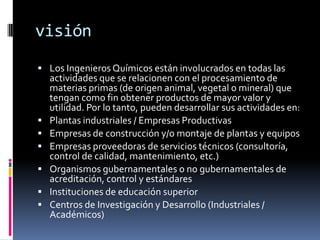 visión
 Los Ingenieros Químicos están involucrados en todas las
    actividades que se relacionen con el procesamiento de
    materias primas (de origen animal, vegetal o mineral) que
    tengan como fin obtener productos de mayor valor y
    utilidad. Por lo tanto, pueden desarrollar sus actividades en:
   Plantas industriales / Empresas Productivas
   Empresas de construcción y/o montaje de plantas y equipos
   Empresas proveedoras de servicios técnicos (consultoría,
    control de calidad, mantenimiento, etc.)
   Organismos gubernamentales o no gubernamentales de
    acreditación, control y estándares
   Instituciones de educación superior
   Centros de Investigación y Desarrollo (Industriales /
    Académicos)
 