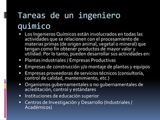 Tareas de un ingeniero
quimico
 Los Ingenieros Químicos están involucrados en todas las
    actividades que se relacionen con el procesamiento de
    materias primas (de origen animal, vegetal o mineral) que
    tengan como fin obtener productos de mayor valor y
    utilidad. Por lo tanto, pueden desarrollar sus actividades en:
   Plantas industriales / Empresas Productivas
   Empresas de construcción y/o montaje de plantas y equipos
   Empresas proveedoras de servicios técnicos (consultoría,
    control de calidad, mantenimiento, etc.)
   Organismos gubernamentales o no gubernamentales de
    acreditación, control y estándares
   Instituciones de educación superior
   Centros de Investigación y Desarrollo (Industriales /
    Académicos)
 