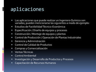 aplicaciones
 Las aplicaciones que puede realizar un Ingeniero Químico son
    variadas; pueden mencionarse las siguientes a modo de ejemplo:
   Estudios de Factibilidad Técnico-Económica
   Especificación / Diseño de equipos y procesos
   Construcción / Montaje de equipos y plantas
   Control de Producción / Operación de Plantas Industriales
   Gerencia y Administración
   Control de Calidad de Productos
   Compras y Comercialización
   Ventas Técnicas
   Control Ambiental
   Investigación y Desarrollo de Productos y Procesos
   Capacitación de Recursos Humanos
 