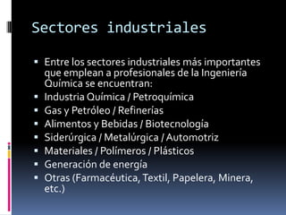 Sectores industriales

 Entre los sectores industriales más importantes
  que emplean a profesionales de la Ingeniería
  Química se encuentran:
 Industria Química / Petroquímica
 Gas y Petróleo / Refinerías
 Alimentos y Bebidas / Biotecnología
 Siderúrgica / Metalúrgica / Automotriz
 Materiales / Polímeros / Plásticos
 Generación de energía
 Otras (Farmacéutica, Textil, Papelera, Minera,
  etc.)
 
