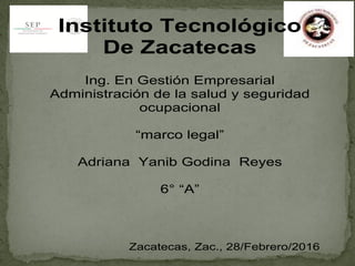 Instituto Tecnológico
De Zacatecas
Ing. En Gestión Empresarial
Administración de la salud y seguridad
ocupacional
“marco legal”
Adriana Yanib Godina Reyes
6° “A”
Zacatecas, Zac., 28/Febrero/2016
 