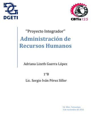‘’Proyecto Integrador’’
Administración de
Recursos Humanos
Adriana Lizeth Guerra López
Cd. Mier, Tamaulipas
3 de noviembre del 2015
1°B
Lic. Sergio Iván Pérez Siller
 