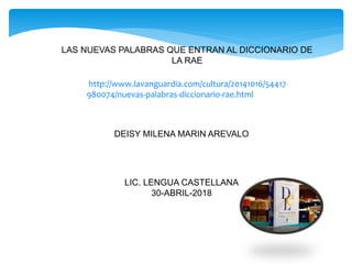 LAS NUEVAS PALABRAS QUE ENTRAN AL DICCIONARIO DE
LA RAE
DEISY MILENA MARIN AREVALO
LIC. LENGUA CASTELLANA
30-ABRIL-2018
http://www.lavanguardia.com/cultura/20141016/54417
980074/nuevas-palabras-diccionario-rae.html
 
