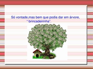 Só vontade,mas bem que podia dar em árvore, “  brincadeirinha”. 