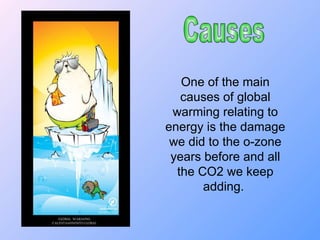 Causes One of the main causes of global warming relating to energy is the damage we did to the o-zone years before and all the CO2 we keep adding.  
