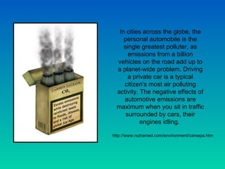 In cities across the globe, the personal automobile is the single greatest polluter, as emissions from a billion vehicles on the road add up to a planet-wide problem. Driving a private car is a typical citizen's most air polluting activity. The negative effects of automotive emissions are maximum when you sit in traffic surrounded by cars, their engines idling.  http://www.nutramed.com/environment/carsepa.htm 