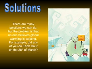 Solutions There are many solutions we can do, but the problem is that no one believes global warming is existing. For example, did any of you do Earth Hour on the 28 th  of March? 