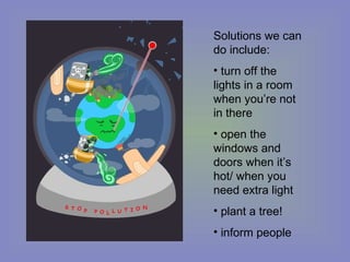 Solutions we can do include: turn off the lights in a room when you’re not in there open the windows and doors when it’s hot/ when you need extra light plant a tree! inform people 