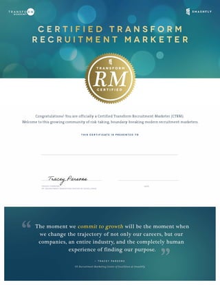 Congratulations! You are officially a Certified Transform Recruitment Marketer (CTRM).
Welcome to this growing community of risk-taking, boundary-breaking modern recruitment marketers.
THIS CERTIFICATE IS PRESENTED TO
TRACEY PARSONS,
VP, RECRUITMENT MARKETING CENTER OF EXCELLENCE
DATE
Adriana Kevill
January 25, 2018
 