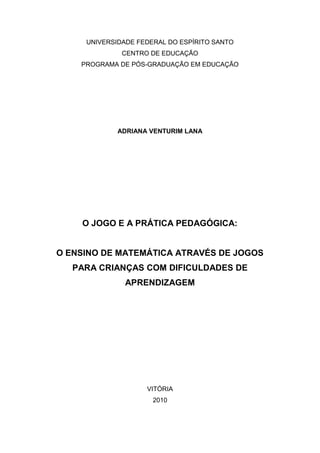 UNIVERSIDADE FEDERAL DO ESPÍRITO SANTO
              CENTRO DE EDUCAÇÃO
    PROGRAMA DE PÓS-GRADUAÇÃO EM EDUCAÇÃO




             ADRIANA VENTURIM LANA




    O JOGO E A PRÁTICA PEDAGÓGICA:


O ENSINO DE MATEMÁTICA ATRAVÉS DE JOGOS
   PARA CRIANÇAS COM DIFICULDADES DE
               APRENDIZAGEM




                    VITÓRIA
                      2010
 