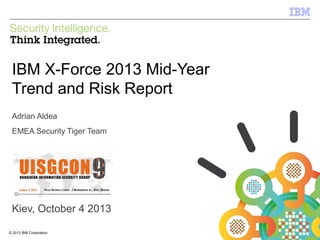 IBM Security Systems

IBM X-Force 2013 Mid-Year
Trend and Risk Report
Adrian Aldea
EMEA Security Tiger Team

Kiev, October 4 2013
© 2013 IBM Corporation
1

© 2012 IBM Corporation

 