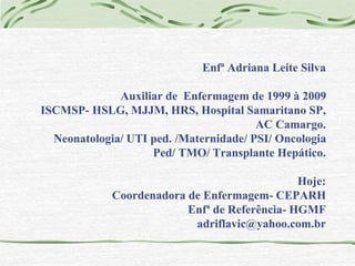 Enfª Adriana Leite Silva 
Auxiliar de Enfermagem de 1999 à 2009 
ISCMSP- HSLG, MJJM, HRS, Hospital Samaritano SP, 
AC Camargo. 
Neonatologia/ UTI ped. /Maternidade/ PSI/ Oncologia 
Ped/ TMO/ Transplante Hepático. 
Hoje: 
Coordenadora de Enfermagem- CEPARH 
Enfª de Referência- HGMF 
adriflavic@yahoo.com.br 
 