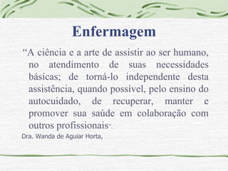 Enfermagem 
“A ciência e a arte de assistir ao ser humano, 
no atendimento de suas necessidades 
básicas; de torná-lo independente desta 
assistência, quando possível, pelo ensino do 
autocuidado, de recuperar, manter e 
promover sua saúde em colaboração com 
outros profissionais”. 
Dra. Wanda de Aguiar Horta, 
 