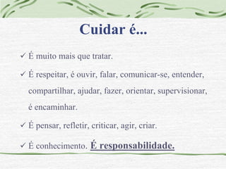 Cuidar é... 
 É muito mais que tratar. 
 É respeitar, é ouvir, falar, comunicar-se, entender, 
compartilhar, ajudar, fazer, orientar, supervisionar, 
é encaminhar. 
 É pensar, refletir, criticar, agir, criar. 
 É conhecimento. É responsabilidade. 
 