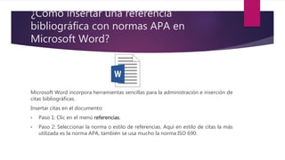 ¿Cómo insertar una referencia
bibliográfica con normas APA en
Microsoft Word?
Microsoft Word incorpora herramientas sencillas para la administración e inserción de
citas bibliográficas.
Insertar citas en el documento:
• Paso 1: Clic en el menú referencias.
• Paso 2: Seleccionar la norma o estilo de referencias. Aquí en estilo de citas la más
utilizada es la norma APA, también se usa mucho la norma ISO 690.