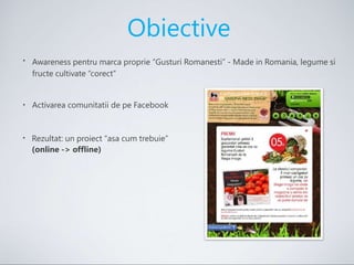 •
Obiective
Awareness pentru marca proprie “Gusturi Romanesti” - Made in Romania, legume si
fructe cultivate “corect”
• Activarea comunitatii de pe Facebook
• Rezultat: un proiect “asa cum trebuie”
(online -> offline)
 