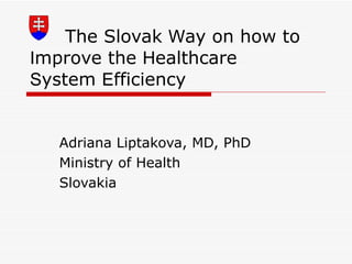 The Slovak  W ay on how to  I mprove the  H ealthcare  S ystem  E fficiency  Adriana Liptakova, MD, PhD Ministry of Health Slovakia 