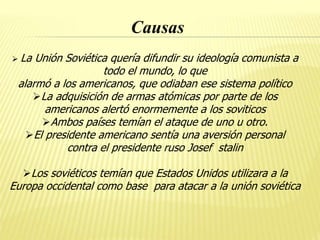 Causas
 La Unión Soviética quería difundir su ideología comunista a
todo el mundo, lo que
alarmó a los americanos, que odiaban ese sistema político
La adquisición de armas atómicas por parte de los
americanos alertó enormemente a los soviticos
Ambos países temían el ataque de uno u otro.
El presidente americano sentía una aversión personal
contra el presidente ruso Josef stalin
Los soviéticos temían que Estados Unidos utilizara a la
Europa occidental como base para atacar a la unión soviética
 