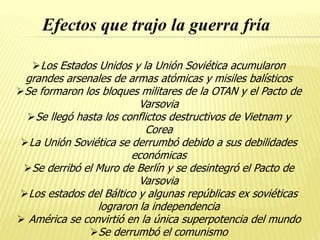 Efectos que trajo la guerra fría
Los Estados Unidos y la Unión Soviética acumularon
grandes arsenales de armas atómicas y misiles balísticos
Se formaron los bloques militares de la OTAN y el Pacto de
Varsovia
Se llegó hasta los conflictos destructivos de Vietnam y
Corea
La Unión Soviética se derrumbó debido a sus debilidades
económicas
Se derribó el Muro de Berlín y se desintegró el Pacto de
Varsovia
Los estados del Báltico y algunas repúblicas ex soviéticas
lograron la independencia
 América se convirtió en la única superpotencia del mundo
Se derrumbó el comunismo
 