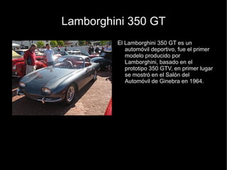 Lamborghini 350 GT
         El Lamborghini 350 GT es un
            automóvil deportivo, fue el primer
            modelo producido por
            Lamborghini, basado en el
            prototipo 350 GTV, en primer lugar
            se mostró en el Salón del
            Automóvil de Ginebra en 1964.
 