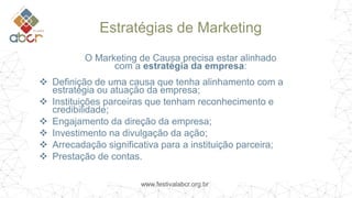 www.festivalabcr.org.br
Estratégias de Marketing
O Marketing de Causa precisa estar alinhado
com a estratégia da empresa:
 Definição de uma causa que tenha alinhamento com a
estratégia ou atuação da empresa;
 Instituições parceiras que tenham reconhecimento e
credibilidade;
 Engajamento da direção da empresa;
 Investimento na divulgação da ação;
 Arrecadação significativa para a instituição parceira;
 Prestação de contas.
 