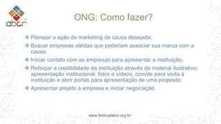 www.festivalabcr.org.br
ONG: Como fazer?
 Planejar a ação de marketing de causa desejada;
 Buscar empresas sólidas que poderiam associar sua marca com a
causa;
 Iniciar contato com as empresas para apresentar a instituição;
 Reforçar a credibilidade da instituição através de material ilustrativo:
apresentação institucional, fotos e vídeos, convite para visita à
instituição e abrir portas para apresentação de uma proposta;
 Apresentar projeto à empresa e iniciar negociação.
 