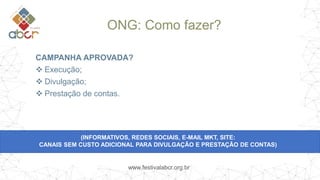 www.festivalabcr.org.br
ONG: Como fazer?
CAMPANHA APROVADA?
 Execução;
 Divulgação;
 Prestação de contas.
(INFORMATIVOS, REDES SOCIAIS, E-MAIL MKT, SITE:
CANAIS SEM CUSTO ADICIONAL PARA DIVULGAÇÃO E PRESTAÇÃO DE CONTAS)
 