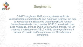 www.festivalabcr.org.br
Surgimento
O MRC surgiu em 1983, com a primeira ação de
reconhecimento mundial feita pela American Express, em prol
da renovação da Estátua da Liberdade (EUA). A cada
transação realizada com o cartão, US$0,01 era doado com
essa finalidade, além de US$1,00 por cartão emitido. Foi um
sucesso e resultou em US$1,7 milhão para o projeto em 4
meses. O uso do cartão aumentou em 28% durante a
campanha.
 
