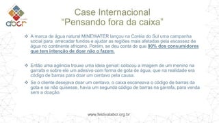 www.festivalabcr.org.br
Case Internacional
“Pensando fora da caixa”
 A marca de água natural MINEWATER lançou na Coréia do Sul uma campanha
social para arrecadar fundos e ajudar as regiões mais afetadas pela escassez de
água no continente africano. Porém, se deu conta de que 90% dos consumidores
que tem intenção de doar não o fazem.
 Então uma agência trouxe uma ideia genial: colocou a imagem de um menino na
garrafa e sobre ele um adesivo com forma de gota de água, que na realidade era
código de barras para doar um centavo pela causa.
 Se o cliente desejava doar um centavo, o caixa escaneava o código de barras da
gota e se não quisesse, havia um segundo código de barras na garrafa, para venda
sem a doação.
 