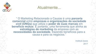 www.festivalabcr.org.br
Atualmente...
“ O Marketing Relacionado a Causas é uma parceria
comercial entre empresas e organizações da sociedade
civil (ONGs) que utiliza o poder de suas marcas em
benefício mútuo. É portanto, uma ferramenta que alinha as
estratégias de marketing da empresa com as
necessidades da sociedade, trazendo benefícios para a
causa e para os negócios.”
Instituto Ipsos
2017
 