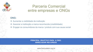 www.festivalabcr.org.br
ONG:
 Aumentar a visibilidade da instituição
 Associar a instituição a marca reconhecida (credibilidade)
 Engajar os consumidores da marca / produto com sua causa social
PRINCIPAL OBJETIVO PARA A ONG:
ARRECADAR RECURSOS
Parceria Comercial
entre empresas e ONGs
 