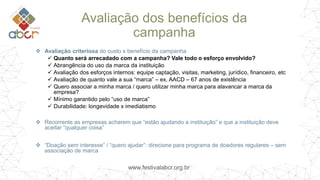 www.festivalabcr.org.br
Avaliação dos benefícios da
campanha
 Avaliação criteriosa do custo x benefício da campanha
 Quanto será arrecadado com a campanha? Vale todo o esforço envolvido?
 Abrangência do uso da marca da instituição
 Avaliação dos esforços internos: equipe captação, visitas, marketing, jurídico, financeiro, etc
 Avaliação de quanto vale a sua “marca” – ex. AACD – 67 anos de existência
 Quero associar a minha marca / quero utilizar minha marca para alavancar a marca da
empresa?
 Mínimo garantido pelo “uso de marca”
 Durabilidade: longevidade x imediatismo
 Recorrente as empresas acharem que “estão ajudando a instituição” e que a instituição deve
aceitar “qualquer coisa”
 “Doação sem interesse” / “quero ajudar”: direcione para programa de doadores regulares – sem
associação de marca
 