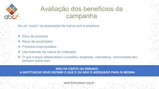 www.festivalabcr.org.br
Avaliação dos benefícios da
campanha
Há um “custo” na associação de marca com a empresa:
 Ética da empresa
 Risco de escândalos
 Produtos inapropriados
 Uso indevido da marca da instituição
 O que nossos stakeholders (conselho, doadores, voluntários, comunidade etc)
pensam sobre isso
NÃO HÁ CERTO OU ERRADO:
A INSTITUIÇÃO DEVE DEFINIR O QUE É OU NÃO É ADEQUADO PARA SI MESMA
 