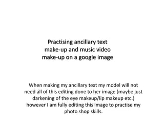 Practising ancillary text
make-up and music video
make-up on a google image

When making my ancillary text my model will not
need all of this editing done to her image (maybe just
darkening of the eye makeup/lip makeup etc.)
however I am fully editing this image to practise my
photo shop skills.

 