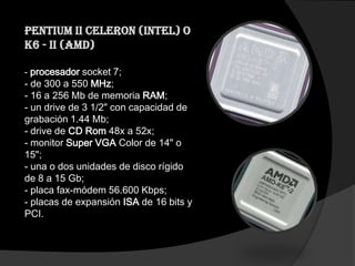 Pentium II Celeron (Intel) o
K6 - II (AMD)

- procesador socket 7;
- de 300 a 550 MHz;
- 16 a 256 Mb de memoria RAM;
- un drive de 3 1/2" con capacidad de
grabación 1.44 Mb;
- drive de CD Rom 48x a 52x;
- monitor Super VGA Color de 14" o
15";
- una o dos unidades de disco rígido
de 8 a 15 Gb;
- placa fax-módem 56.600 Kbps;
- placas de expansión ISA de 16 bits y
PCI.
 