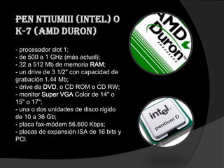 Pen ntiumIII (Intel) o
K-7 (AMD Duron)
- procesador slot 1;
- de 500 a 1 GHz (más actual);
- 32 a 512 Mb de memoria RAM;
- un drive de 3 1/2" con capacidad de
grabación 1.44 Mb;
- drive de DVD, o CD ROM o CD RW;
- monitor Super VGA Color de 14" o
15" o 17";
- una o dos unidades de disco rígido
de 10 a 36 Gb;
- placa fax-módem 56.600 Kbps;
- placas de expansión ISA de 16 bits y
PCI.
 